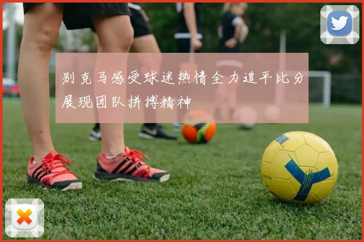 别克马感受球迷热情全力追平比分展现团队拼搏精神