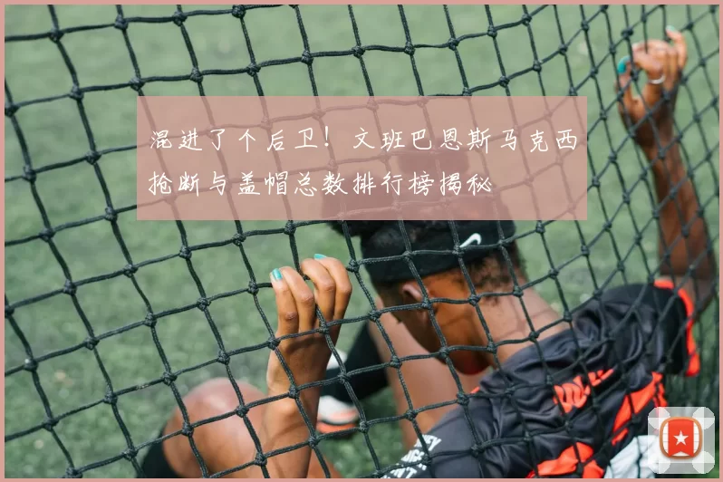 混进了个后卫！文班巴恩斯马克西抢断与盖帽总数排行榜揭秘