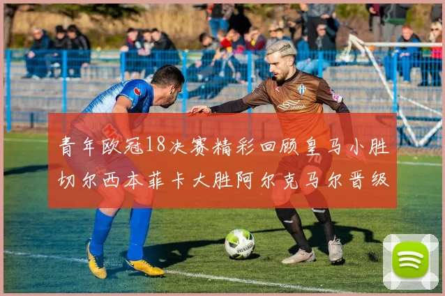 青年欧冠18决赛精彩回顾皇马小胜切尔西本菲卡大胜阿尔克马尔晋级