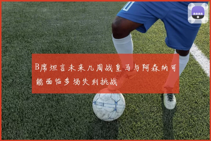 B席坦言未来几周战皇马与阿森纳可能面临多场失利挑战