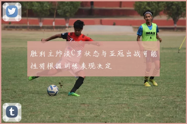 胜利主帅谈C罗状态与亚冠出战可能性将根据训练表现决定