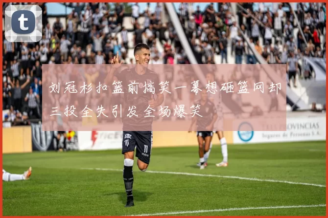 刘冠杉扣篮前搞笑一幕想砸篮网却三投全失引发全场爆笑