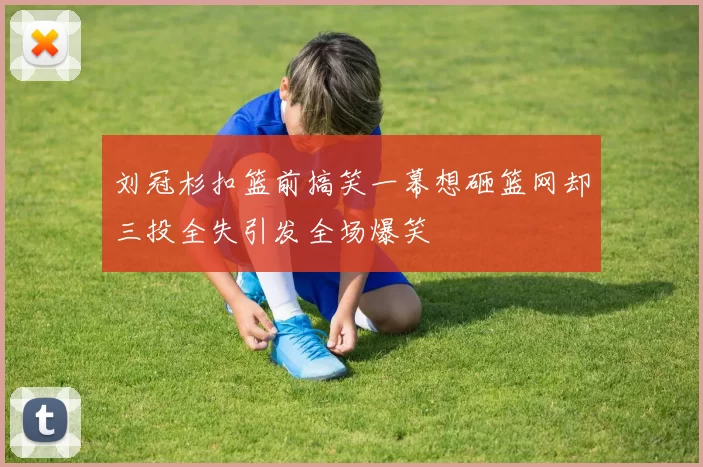 刘冠杉扣篮前搞笑一幕想砸篮网却三投全失引发全场爆笑