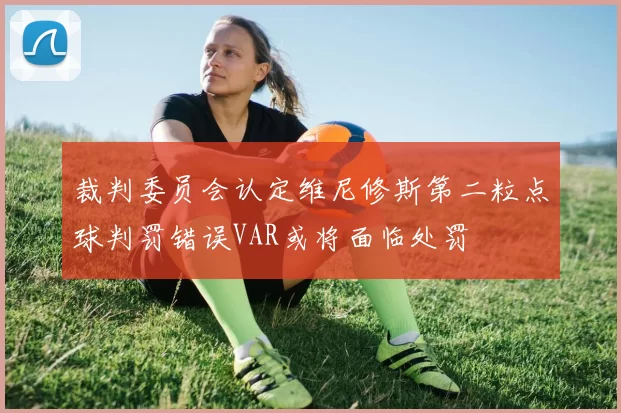 裁判委员会认定维尼修斯第二粒点球判罚错误VAR或将面临处罚