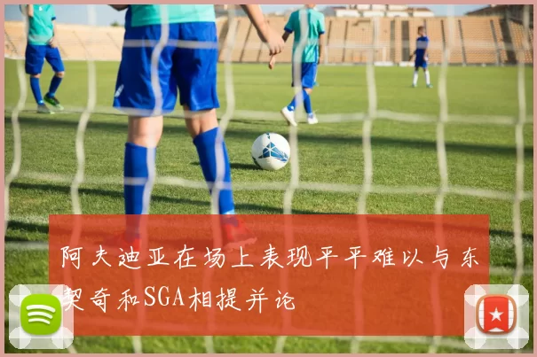阿夫迪亚在场上表现平平难以与东契奇和SGA相提并论