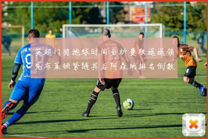 英超门将抱球时间分析曼联遥遥领先布莱顿紧随其后阿森纳排名倒数第三