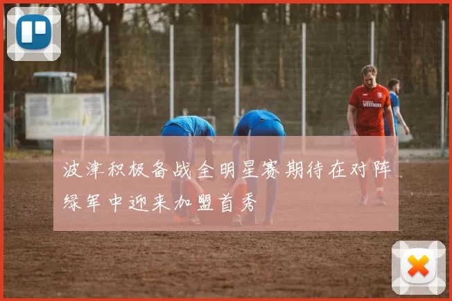 波津积极备战全明星赛期待在对阵绿军中迎来加盟首秀