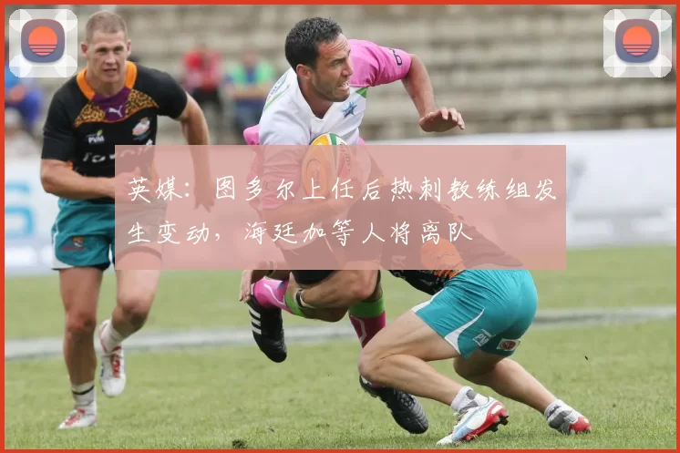 英媒：图多尔上任后热刺教练组发生变动，海廷加等人将离队