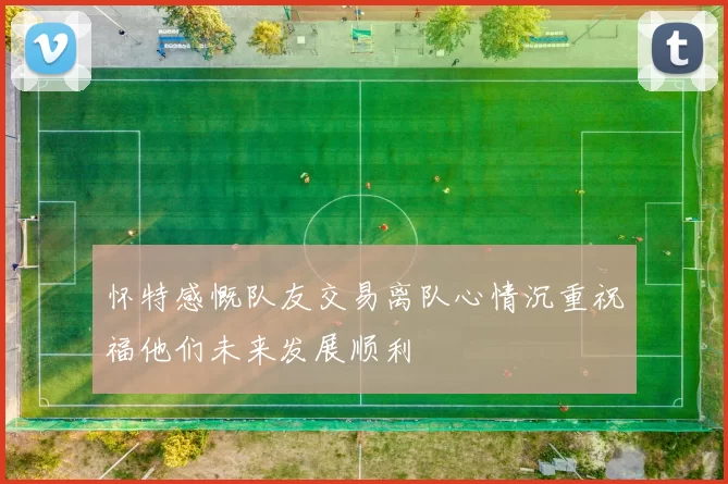 怀特感慨队友交易离队心情沉重祝福他们未来发展顺利