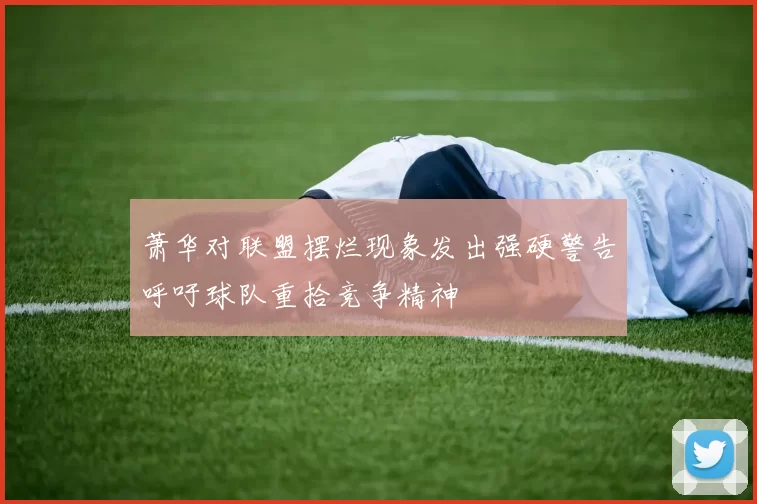 萧华对联盟摆烂现象发出强硬警告呼吁球队重拾竞争精神