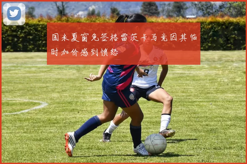 国米夏窗免签格雷茨卡马竞因其临时加价感到愤怒