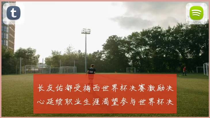 长友佑都受梅西世界杯决赛激励决心延续职业生涯渴望参与世界杯决赛