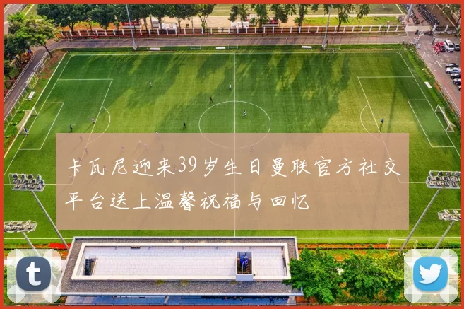 卡瓦尼迎来39岁生日曼联官方社交平台送上温馨祝福与回忆