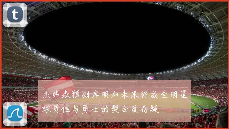 杰弗森预测库明加未来将成全明星球员但与勇士的契合度存疑