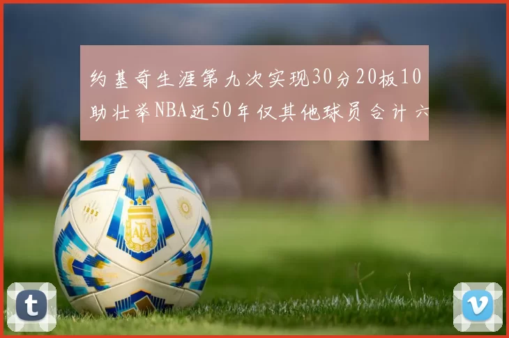 约基奇生涯第九次实现30分20板10助壮举NBA近50年仅其他球员合计六次
