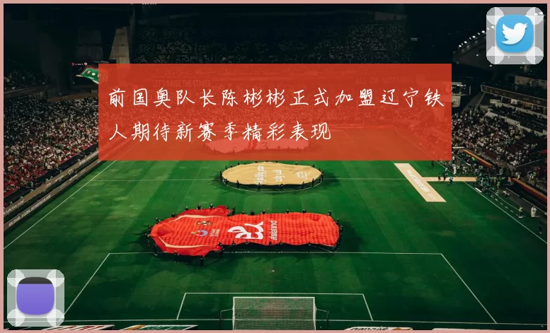 前国奥队长陈彬彬正式加盟辽宁铁人期待新赛季精彩表现