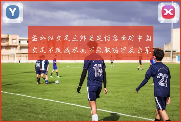 孟加拉女足主帅坚定信念面对中国女足不改战术决不采取防守反击策略
