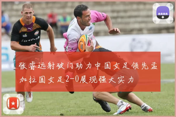 张睿远射破门助力中国女足领先孟加拉国女足2-0展现强大实力