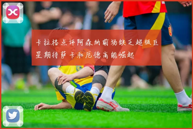 卡拉格点评阿森纳前场缺乏超级巨星期待萨卡和厄德高能崛起