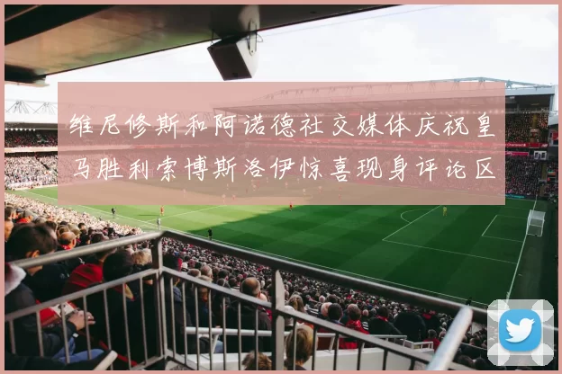 维尼修斯和阿诺德社交媒体庆祝皇马胜利索博斯洛伊惊喜现身评论区互动