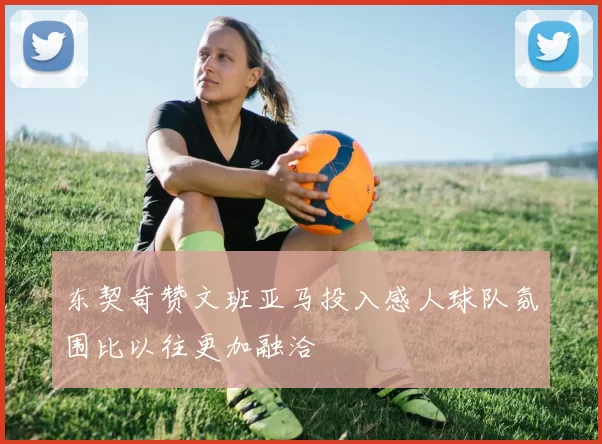 东契奇赞文班亚马投入感人球队氛围比以往更加融洽