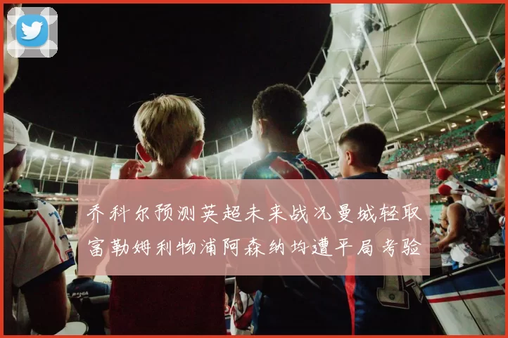 乔科尔预测英超未来战况曼城轻取富勒姆利物浦阿森纳均遭平局考验